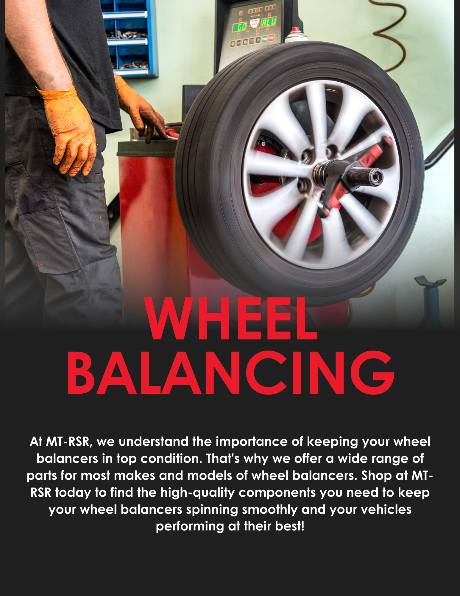 MT-RSR has parts for most makes and models of wheel balancers. Shop at MT-RSR today to keep your wheel balancers spinning smoothly!